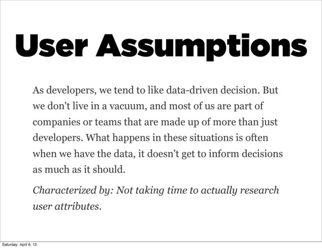 User Assumptions
As developers, we tend to like data-driven decision. But
we don't live in a vacuum, and most of us are part of
companies or teams that are made up of more than just
developers. What happens in these situations is often
when we have the data, it doesn't get to inform decisions
as much as it should.
Characterized by: Not taking time to actually research
user attributes.
Saturday, April 6, 13
