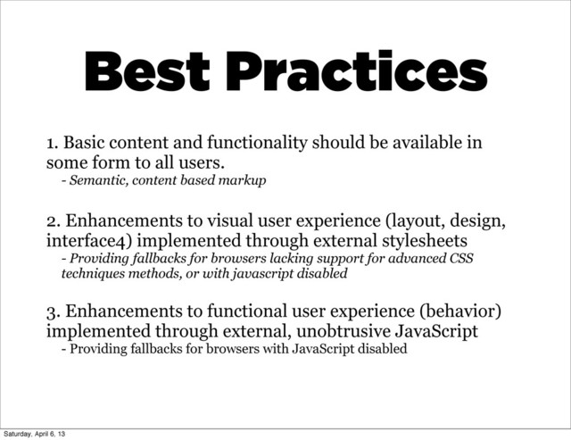 1. Basic content and functionality should be available in
some form to all users.
- Semantic, content based markup
2. Enhancements to visual user experience (layout, design,
interface4) implemented through external stylesheets
- Providing fallbacks for browsers lacking support for advanced CSS
techniques methods, or with javascript disabled
3. Enhancements to functional user experience (behavior)
implemented through external, unobtrusive JavaScript
- Providing fallbacks for browsers with JavaScript disabled
Best Practices
Saturday, April 6, 13
