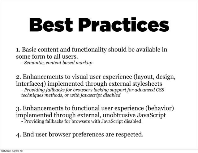 1. Basic content and functionality should be available in
some form to all users.
- Semantic, content based markup
2. Enhancements to visual user experience (layout, design,
interface4) implemented through external stylesheets
- Providing fallbacks for browsers lacking support for advanced CSS
techniques methods, or with javascript disabled
3. Enhancements to functional user experience (behavior)
implemented through external, unobtrusive JavaScript
- Providing fallbacks for browsers with JavaScript disabled
4. End user browser preferences are respected.
Best Practices
Saturday, April 6, 13
