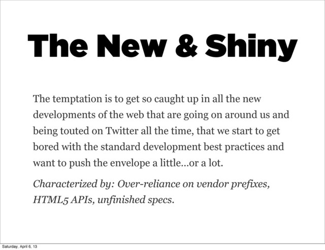 The New & Shiny
The temptation is to get so caught up in all the new
developments of the web that are going on around us and
being touted on Twitter all the time, that we start to get
bored with the standard development best practices and
want to push the envelope a little…or a lot.
Characterized by: Over-reliance on vendor prefixes,
HTML5 APIs, unfinished specs.
Saturday, April 6, 13
