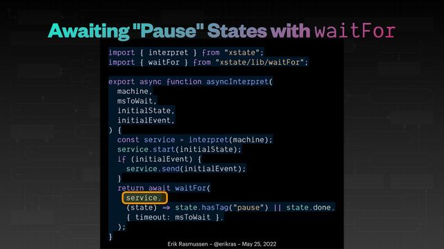 import { interpret } from "xstate";


import { waitFor } from "xstate/lib/waitFor";


export async function asyncInterpret(


machine,


msToWait,


initialState,


initialEvent,


) {


const service = interpret(machine);


service.start(initialState);


if (initialEvent) {


service.send(initialEvent);


}


return await waitFor(


service,


(state)
=
state.hasTag("pause") || state.done,


{ timeout: msToWait },


);


}
Erik Rasmussen – @erikras – May 25, 2022
Awaiting "Pause" States with waitFor

