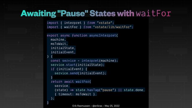 import { interpret } from "xstate";


import { waitFor } from "xstate/lib/waitFor";


export async function asyncInterpret(


machine,


msToWait,


initialState,


initialEvent,


) {


const service = interpret(machine);


service.start(initialState);


if (initialEvent) {


service.send(initialEvent);


}


return await waitFor(


service,


(state)
=
state.hasTag("pause") || state.done,


{ timeout: msToWait },


);


}
Erik Rasmussen – @erikras – May 25, 2022
Awaiting "Pause" States with waitFor
