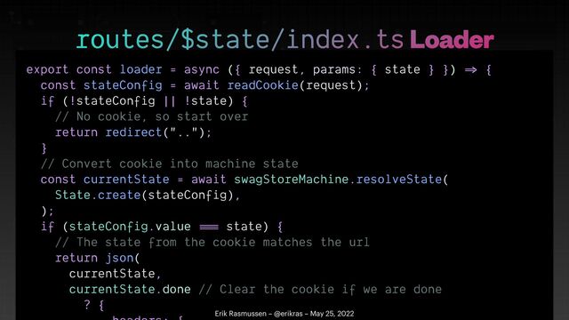 export const loader = async ({ request, params: { state } })
=>
{


const stateConfig = await readCookie(request);


if (!stateConfig || !state) {


// No cookie, so start over


return redirect("..");


}


// Convert cookie into machine state


const currentState = await swagStoreMachine.resolveState(


State.create(stateConfig),


);


if (stateConfig.value
==
=
state) {


// The state from the cookie matches the url


return json(


currentState,


currentState.done // Clear the cookie if we are done


? {

 

routes/$state/index.ts Loader
Erik Rasmussen – @erikras – May 25, 2022
