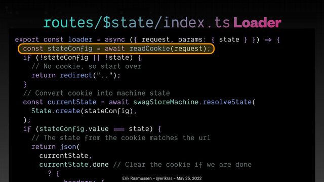 export const loader = async ({ request, params: { state } })
=>
{


const stateConfig = await readCookie(request);


if (!stateConfig || !state) {


// No cookie, so start over


return redirect("..");


}


// Convert cookie into machine state


const currentState = await swagStoreMachine.resolveState(


State.create(stateConfig),


);


if (stateConfig.value
==
=
state) {


// The state from the cookie matches the url


return json(


currentState,


currentState.done // Clear the cookie if we are done


? {

 

routes/$state/index.ts Loader
Erik Rasmussen – @erikras – May 25, 2022
