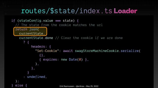 if (stateConfig.value
==
=
state) {


// The state from the cookie matches the url


return json(


currentState,


currentState.done // Clear the cookie if we are done


? {


headers: {


"Set-Cookie": await swagStoreMachineCookie.serialize(


{},


{ expires: new Date(0) },


),


},


}


: undefined,


);


} else {

 

routes/$state/index.ts Loader
Erik Rasmussen – @erikras – May 25, 2022
