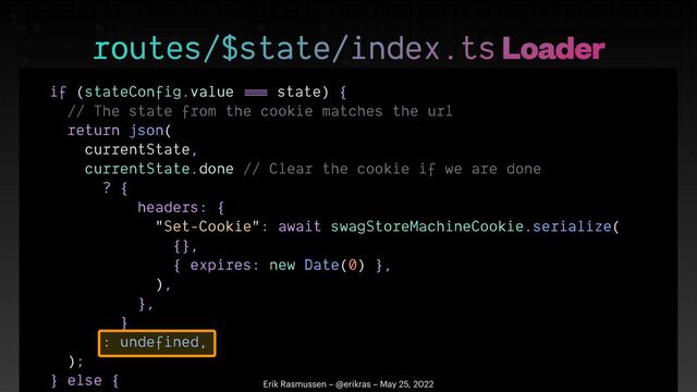 if (stateConfig.value
==
=
state) {


// The state from the cookie matches the url


return json(


currentState,


currentState.done // Clear the cookie if we are done


? {


headers: {


"Set-Cookie": await swagStoreMachineCookie.serialize(


{},


{ expires: new Date(0) },


),


},


}


: undefined,


);


} else {

 

routes/$state/index.ts Loader
Erik Rasmussen – @erikras – May 25, 2022
