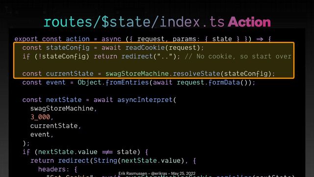 export const action = async ({ request, params: { state } })
=>
{


const stateConfig = await readCookie(request);


if (!stateConfig) return redirect(".."); // No cookie, so start over


const currentState = swagStoreMachine.resolveState(stateConfig);


const event = Object.fromEntries(await request.formData());


const nextState = await asyncInterpret(


swagStoreMachine,


3_000,


currentState,


event,


);


if (nextState.value
!=
=
state) {


return redirect(String(nextState.value), {


headers: {

 

routes/$state/index.ts Action
Erik Rasmussen – @erikras – May 25, 2022
