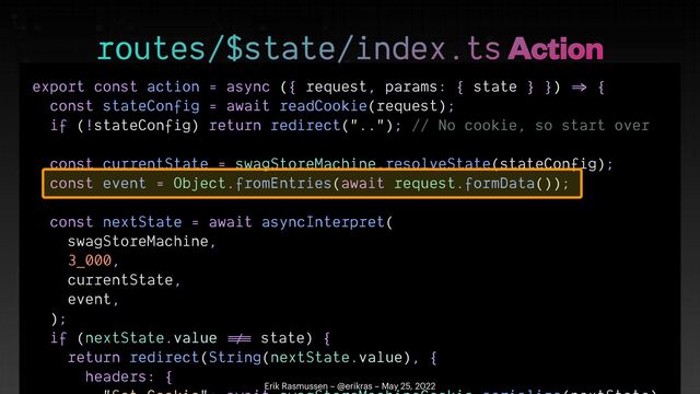 export const action = async ({ request, params: { state } })
=>
{


const stateConfig = await readCookie(request);


if (!stateConfig) return redirect(".."); // No cookie, so start over


const currentState = swagStoreMachine.resolveState(stateConfig);


const event = Object.fromEntries(await request.formData());


const nextState = await asyncInterpret(


swagStoreMachine,


3_000,


currentState,


event,


);


if (nextState.value
!=
=
state) {


return redirect(String(nextState.value), {


headers: {

 

routes/$state/index.ts Action
Erik Rasmussen – @erikras – May 25, 2022

