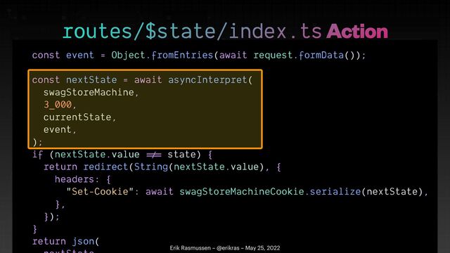 const event = Object.fromEntries(await request.formData());


const nextState = await asyncInterpret(


swagStoreMachine,


3_000,


currentState,


event,


);


if (nextState.value
!=
=
state) {


return redirect(String(nextState.value), {


headers: {


"Set-Cookie": await swagStoreMachineCookie.serialize(nextState),


},


});


}


return json(




routes/$state/index.ts Action
Erik Rasmussen – @erikras – May 25, 2022
