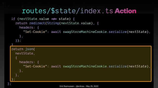 if (nextState.value
!=
=
state) {


return redirect(String(nextState.value), {


headers: {


"Set-Cookie": await swagStoreMachineCookie.serialize(nextState),


},


});


}


return json(


nextState,


{


headers: {


"Set-Cookie": await swagStoreMachineCookie.serialize(nextState),


},


},


);


};


routes/$state/index.ts Action
Erik Rasmussen – @erikras – May 25, 2022
