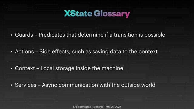 XState Glossary
• Guards – Predicates that determine if a transition is possible


• Actions – Side effects, such as saving data to the context


• Context – Local storage inside the machine


• Services – Async communication with the outside world
Erik Rasmussen – @erikras – May 25, 2022
