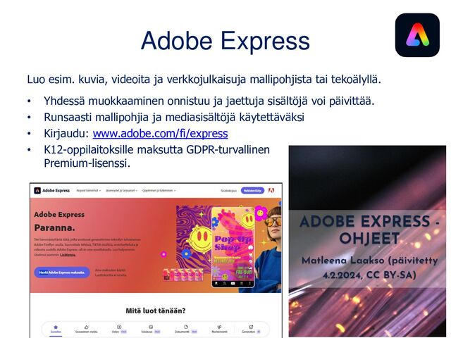 Adobe Express
Luo videoita, verkkojulkaisuja, diasarjoja ja kuvia mallipohjia hyödyntäen.
• Yhdessä muokkaaminen onnistuu ja jaettuja sisältöjä voi päivittää.
• Ohjeet ovat esimerkki sovelluksella tehdystä verkkojulkaisusta:
www.matleenalaakso.fi/p/koulutusdiat.html
• Kirjaudu: www.adobe.com/fi/express
• Saatavissa maksuton Premium-lisenssi
K12-oppilaitoksille.
