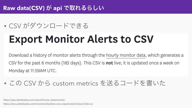 Raw data(CSV) ͕ api ͰऔΕΔΒ͍͠
• CSV ͕μ΢ϯϩʔυͰ͖Δ
• ͜ͷ CSV ͔Β custom metrics ΛૹΔίʔυΛॻ͍ͨ
https://app.datadoghq.com/report/hourly_data/monitor
https://docs.datadoghq.com/monitors/faq/how-can-i-export-alert-history/?tab=us
