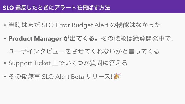 SLO ҧ൓ͨ͠ͱ͖ʹΞϥʔτΛඈ͹͢ํ๏
• ౰࣌͸·ͩ SLO Error Budget Alert ͷػೳ͸ͳ͔ͬͨ
• Product Manager ͕ग़ͯ͘Δɻͦͷػೳ͸ઈࢍ։ൃதͰɺ
ϢʔβΠϯλϏϡʔΛͤͯ͘͞Εͳ͍͔ͱݴͬͯ͘Δ
• Support Ticket ্Ͱ͍͔࣭ͭ͘໰ʹ౴͑Δ
• ͦͷޙແࣄ SLO Alert Beta ϦϦʔε! 
