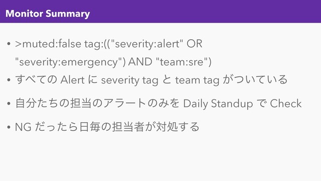 Monitor Summary
• >muted:false tag:(("severity:alert" OR
"severity:emergency") AND "team:sre")
• ͢΂ͯͷ Alert ʹ severity tag ͱ team tag ͕͍͍ͭͯΔ
• ࣗ෼ͨͪͷ୲౰ͷΞϥʔτͷΈΛ Daily Standup Ͱ Check
• NG ͩͬͨΒ೔ຖͷ୲౰ऀ͕ରॲ͢Δ

