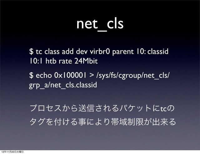 net_cls
$ tc class add dev virbr0 parent 10: classid
10:1 htb rate 24Mbit
$ echo 0x100001 > /sys/fs/cgroup/net_cls/
grp_a/net_cls.classid
ϓϩηε͔Βૹ৴͞ΕΔύέοτʹtcͷ
λάΛ෇͚ΔࣄʹΑΓଳҬ੍ݶ͕ग़དྷΔ
12೥11݄20೔Ր༵೔
