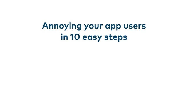 Annoying your app users
in 10 easy steps
