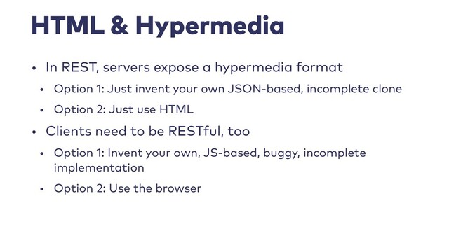 HTML & Hypermedia
• In REST, servers expose a hypermedia format
• Option 1: Just invent your own JSON-based, incomplete clone
• Option 2: Just use HTML
• Clients need to be RESTful, too
• Option 1: Invent your own, JS-based, buggy, incomplete
implementation
• Option 2: Use the browser
