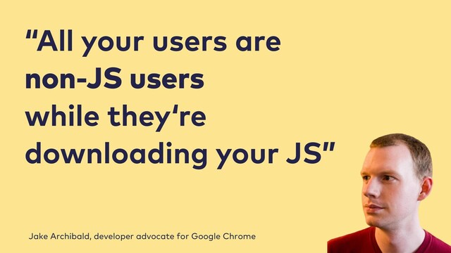 “All your users are
non-JS users
while they‘re
downloading your JS”
Jake Archibald, developer advocate for Google Chrome
