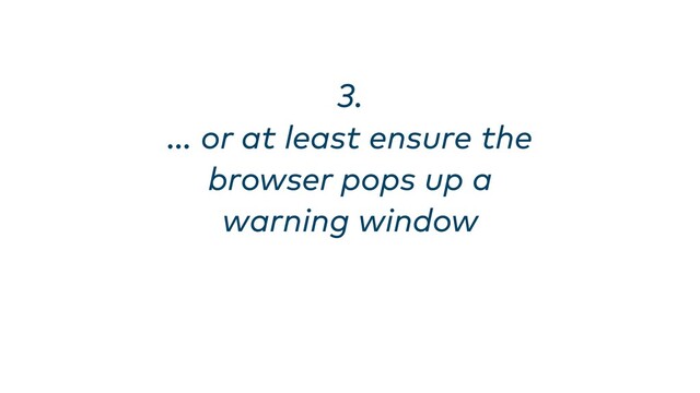 3. 
… or at least ensure the
browser pops up a
warning window
