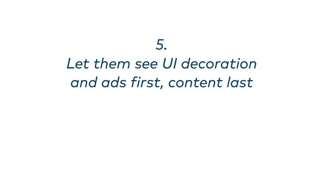 5. 
Let them see UI decoration
and ads first, content last
