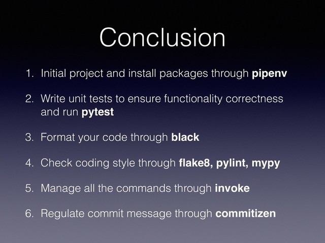 Conclusion
1. Initial project and install packages through pipenv
2. Write unit tests to ensure functionality correctness
and run pytest
3. Format your code through black
4. Check coding style through ﬂake8, pylint, mypy
5. Manage all the commands through invoke
6. Regulate commit message through commitizen
