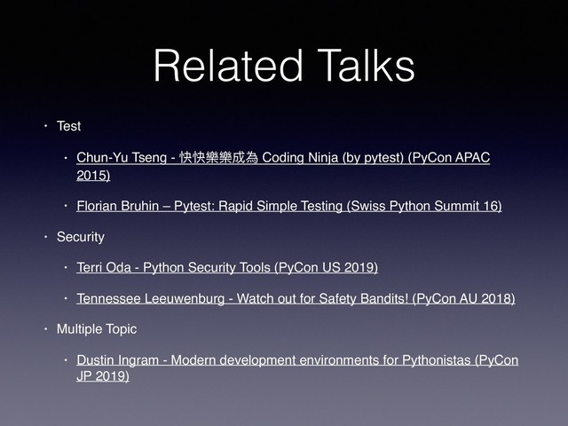Related Talks
• Test
• Chun-Yu Tseng - 快快樂樂成為 Coding Ninja (by pytest) (PyCon APAC
2015)
• Florian Bruhin – Pytest: Rapid Simple Testing (Swiss Python Summit 16)
• Security
• Terri Oda - Python Security Tools (PyCon US 2019)
• Tennessee Leeuwenburg - Watch out for Safety Bandits! (PyCon AU 2018)
• Multiple Topic
• Dustin Ingram - Modern development environments for Pythonistas (PyCon
JP 2019)
