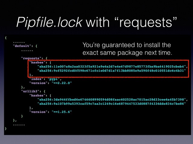 Pipﬁle.lock with “requests”
{
......
"default": {
......
"requests": {
"hashes": [
"sha256:11e007a8a2aa0323f5a921e9e6a2d7e4e67d9877e85773fba9ba6419025cbeb4",
"sha256:9cf5292fcd0f598c671cfc1e0d7d1a7f13bb8085e9a590f48c010551dc6c4b31"
],
"index": "pypi",
"version": "==2.22.0"
},
"urllib3": {
"hashes": [
"sha256:3de946ffbed6e6746608990594d08faac602528ac7015ac28d33cee6a45b7398",
"sha256:9a107b99a5393caf59c7aa3c1249c16e6879447533d0887f4336dde834c7be86"
],
"version": "==1.25.6"
}
},
......
}
You’re guaranteed to install the
exact same package next time.

