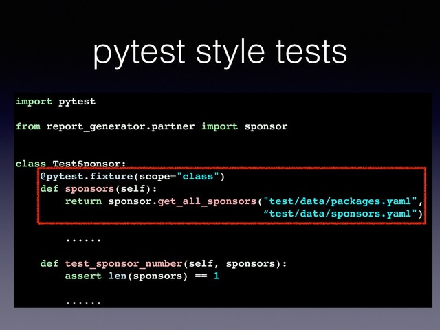 pytest style tests
import pytest
from report_generator.partner import sponsor
class TestSponsor:
@pytest.fixture(scope="class")
def sponsors(self):
return sponsor.get_all_sponsors("test/data/packages.yaml",
“test/data/sponsors.yaml")
......
def test_sponsor_number(self, sponsors):
assert len(sponsors) == 1
......

