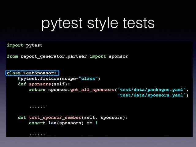 pytest style tests
import pytest
from report_generator.partner import sponsor
class TestSponsor:
@pytest.fixture(scope="class")
def sponsors(self):
return sponsor.get_all_sponsors("test/data/packages.yaml",
“test/data/sponsors.yaml")
......
def test_sponsor_number(self, sponsors):
assert len(sponsors) == 1
......
