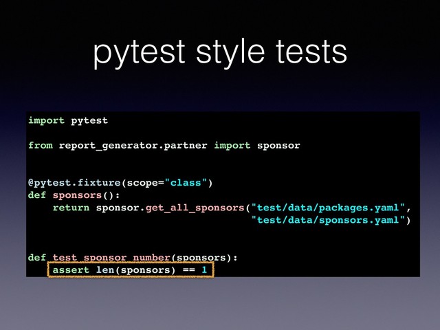 pytest style tests
import pytest
from report_generator.partner import sponsor
@pytest.fixture(scope="class")
def sponsors():
return sponsor.get_all_sponsors("test/data/packages.yaml",
"test/data/sponsors.yaml")
def test_sponsor_number(sponsors):
assert len(sponsors) == 1

