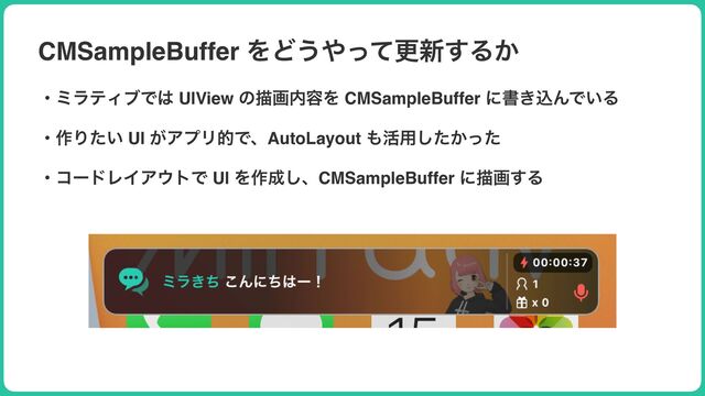 CMSampleBuffer ΛͲ͏΍ͬͯߋ৽͢Δ͔
ɾϛϥςΟϒͰ͸ UIView ͷඳը಺༰Λ CMSampleBuffer ʹॻ͖ࠐΜͰ͍Δ
ɾ࡞Γ͍ͨ UI ͕ΞϓϦతͰɺAutoLayout ΋׆༻͔ͨͬͨ͠
ɾίʔυϨΠΞ΢τͰ UI Λ࡞੒͠ɺCMSampleBuffer ʹඳը͢Δ
