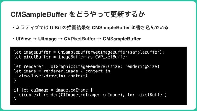 CMSampleBuffer ΛͲ͏΍ͬͯߋ৽͢Δ͔
ɾϛϥςΟϒͰ͸ UIKit ͷඳը݁ՌΛ CMSampleBuffer ʹॻ͖ࠐΜͰ͍Δ
let imageBuffer = CMSampleBufferGetImageBuffer(sampleBuffer)!


let pixelBuffer = imageBuffer as CVPixelBuffer


let renderer = UIGraphicsImageRenderer(size: renderingSize)


let image = renderer.image { context in


view.layer.draw(in: context)


}


if let cgImage = image.cgImage {


cicontext.render(CIImage(cgImage: cgImage), to: pixelBuffer)


}
ɾUIView → UIImage → CVPixelBuffer → CMSampleBuffer

