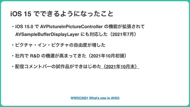 iOS 15 ͰͰ͖ΔΑ͏ʹͳͬͨ͜ͱ
ɾiOS 15.0 Ͱ AVPictureInPictureController ͷػೳ͕֦ு͞Εͯ
ɹAVSampleBufferDisplayLayer ʹ΋ରԠͨ͠ʢ2021೥7݄ʣ
ɾϐΫνϟɾΠϯɾϐΫνϟͷࣗ༝౓͕૿ͨ͠
ɾࣾ಺Ͱ R&D ͷػӡ͕ߴ·͖ͬͯͨʢ2021೥10݄ॳ಄ʣ
ɾ഑৴ίϝϯτόʔͷࢼ࡞඼͕Ͱ͖͸͡Ίͨʢ2021೥10݄຤ʣ
WWDC2021 What's new in AVKit
