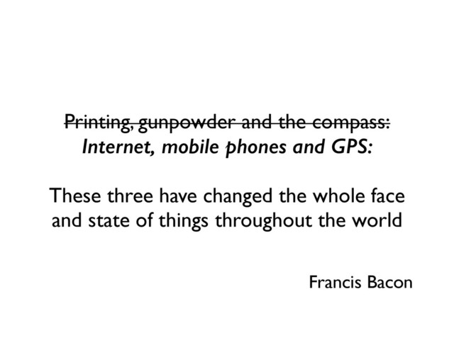 Printing, gunpowder and the compass:
Internet, mobile phones and GPS:
These three have changed the whole face
and state of things throughout the world
Francis Bacon

