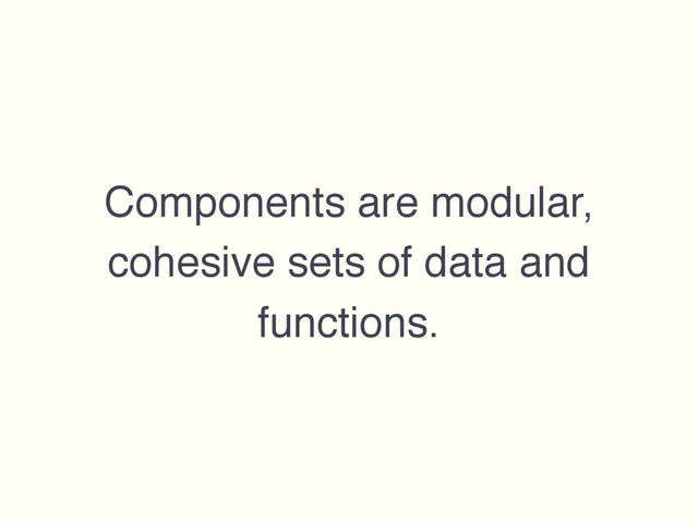 Components are modular,
cohesive sets of data and
functions.
