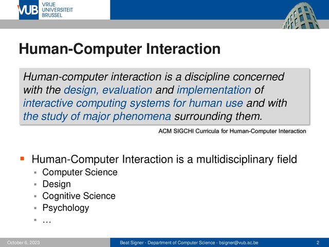 Beat Signer - Department of Computer Science - bsigner@vub.ac.be 2
October 6, 2023
Human-Computer Interaction
▪ Human-Computer Interaction is a multidisciplinary field
▪ Computer Science
▪ Design
▪ Cognitive Science
▪ Psychology
▪ …
Human-computer interaction is a discipline concerned
with the design, evaluation and implementation of
interactive computing systems for human use and with
the study of major phenomena surrounding them.
ACM SIGCHI Curricula for Human-Computer Interaction
