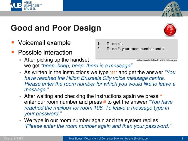 Beat Signer - Department of Computer Science - bsigner@vub.ac.be 12
October 6, 2023
Good and Poor Design
▪ Voicemail example
▪ Possible interaction
▪ After picking up the handset
we get “beep, beep, beep, there is a message”
▪ As written in the instructions we type ’41’ and get the answer “You
have reached the Hilton Brussels City voice message centre.
Please enter the room number for which you would like to leave a
message.”
▪ After waiting and checking the instructions again we press *,
enter our room number and press # to get the answer “You have
reached the mailbox for room 106. To leave a message type in
your password.”
▪ We type in our room number again and the system replies
“Please enter the room number again and then your password.”
1. Touch 41.
2. Touch *, your room number and #.
Instructions to listen to voice messages
