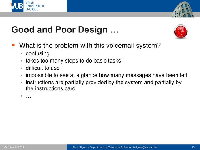 Beat Signer - Department of Computer Science - bsigner@vub.ac.be 13
October 6, 2023
Good and Poor Design …
▪ What is the problem with this voicemail system?
▪ confusing
▪ takes too many steps to do basic tasks
▪ difficult to use
▪ impossible to see at a glance how many messages have been left
▪ instructions are partially provided by the system and partially by
the instructions card
▪ …
