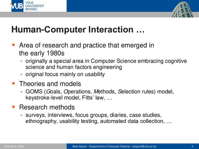 Beat Signer - Department of Computer Science - bsigner@vub.ac.be 3
October 6, 2023
Human-Computer Interaction …
▪ Area of research and practice that emerged in
the early 1980s
▪ originally a special area in Computer Science embracing cognitive
science and human factors engineering
▪ original focus mainly on usability
▪ Theories and models
▪ GOMS (Goals, Operations, Methods, Selection rules) model,
keystroke-level model, Fitts’ law, …
▪ Research methods
▪ surveys, interviews, focus groups, diaries, case studies,
ethnography, usability testing, automated data collection, …
