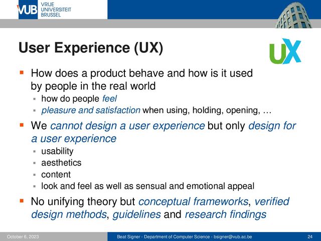 Beat Signer - Department of Computer Science - bsigner@vub.ac.be 24
October 6, 2023
User Experience (UX)
▪ How does a product behave and how is it used
by people in the real world
▪ how do people feel
▪ pleasure and satisfaction when using, holding, opening, …
▪ We cannot design a user experience but only design for
a user experience
▪ usability
▪ aesthetics
▪ content
▪ look and feel as well as sensual and emotional appeal
▪ No unifying theory but conceptual frameworks, verified
design methods, guidelines and research findings
