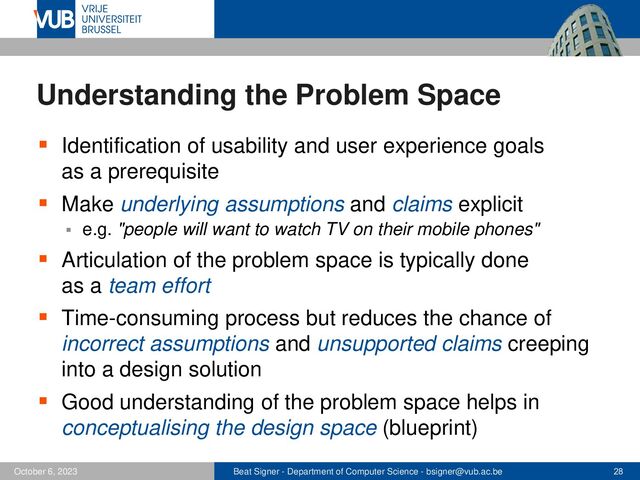 Beat Signer - Department of Computer Science - bsigner@vub.ac.be 28
October 6, 2023
Understanding the Problem Space
▪ Identification of usability and user experience goals
as a prerequisite
▪ Make underlying assumptions and claims explicit
▪ e.g. "people will want to watch TV on their mobile phones"
▪ Articulation of the problem space is typically done
as a team effort
▪ Time-consuming process but reduces the chance of
incorrect assumptions and unsupported claims creeping
into a design solution
▪ Good understanding of the problem space helps in
conceptualising the design space (blueprint)
