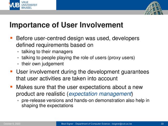 Beat Signer - Department of Computer Science - bsigner@vub.ac.be 33
October 6, 2023
Importance of User Involvement
▪ Before user-centred design was used, developers
defined requirements based on
▪ talking to their managers
▪ talking to people playing the role of users (proxy users)
▪ their own judgement
▪ User involvement during the development guarantees
that user activities are taken into account
▪ Makes sure that the user expectations about a new
product are realistic (expectation management)
▪ pre-release versions and hands-on demonstration also help in
shaping the expectations
