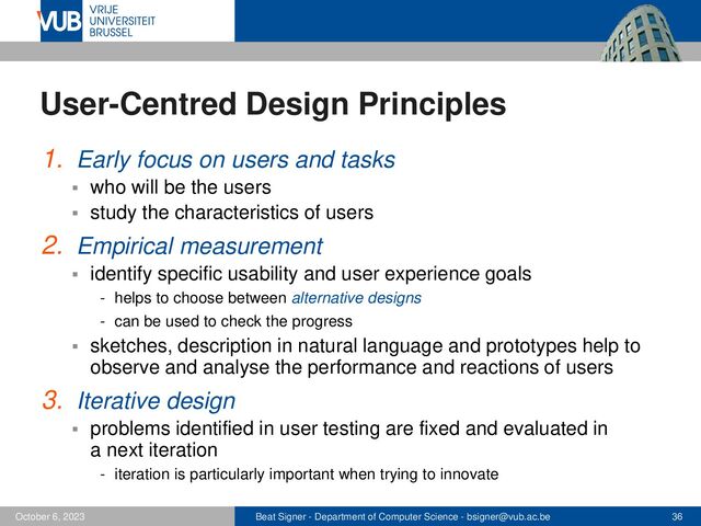Beat Signer - Department of Computer Science - bsigner@vub.ac.be 36
October 6, 2023
User-Centred Design Principles
1. Early focus on users and tasks
▪ who will be the users
▪ study the characteristics of users
2. Empirical measurement
▪ identify specific usability and user experience goals
- helps to choose between alternative designs
- can be used to check the progress
▪ sketches, description in natural language and prototypes help to
observe and analyse the performance and reactions of users
3. Iterative design
▪ problems identified in user testing are fixed and evaluated in
a next iteration
- iteration is particularly important when trying to innovate
