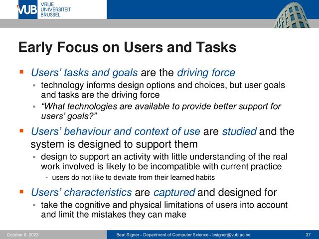 Beat Signer - Department of Computer Science - bsigner@vub.ac.be 37
October 6, 2023
Early Focus on Users and Tasks
▪ Users’ tasks and goals are the driving force
▪ technology informs design options and choices, but user goals
and tasks are the driving force
▪ “What technologies are available to provide better support for
users’ goals?”
▪ Users’ behaviour and context of use are studied and the
system is designed to support them
▪ design to support an activity with little understanding of the real
work involved is likely to be incompatible with current practice
- users do not like to deviate from their learned habits
▪ Users’ characteristics are captured and designed for
▪ take the cognitive and physical limitations of users into account
and limit the mistakes they can make
