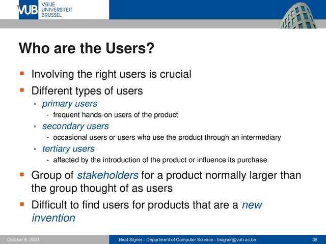 Beat Signer - Department of Computer Science - bsigner@vub.ac.be 39
October 6, 2023
Who are the Users?
▪ Involving the right users is crucial
▪ Different types of users
▪ primary users
- frequent hands-on users of the product
▪ secondary users
- occasional users or users who use the product through an intermediary
▪ tertiary users
- affected by the introduction of the product or influence its purchase
▪ Group of stakeholders for a product normally larger than
the group thought of as users
▪ Difficult to find users for products that are a new
invention
