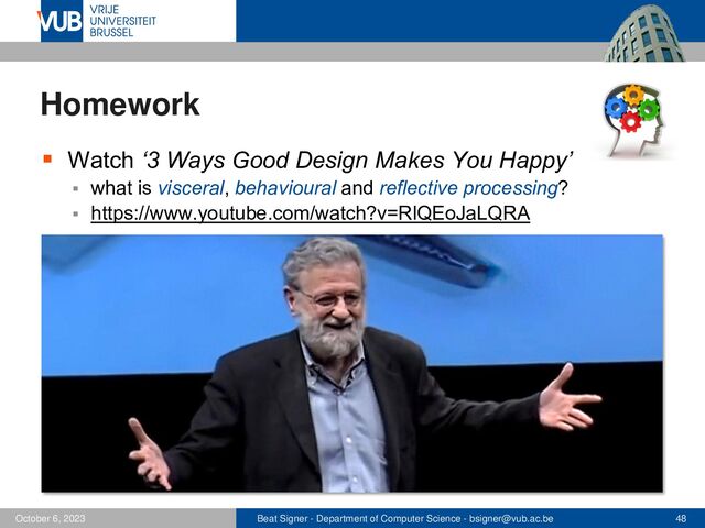 Beat Signer - Department of Computer Science - bsigner@vub.ac.be 48
October 6, 2023
Homework
▪ Watch ‘3 Ways Good Design Makes You Happy’
▪ what is visceral, behavioural and reflective processing?
▪ https://www.youtube.com/watch?v=RlQEoJaLQRA
