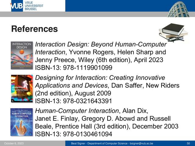 Beat Signer - Department of Computer Science - bsigner@vub.ac.be 50
October 6, 2023
References
▪ Interaction Design: Beyond Human-Computer
Interaction, Yvonne Rogers, Helen Sharp and
Jenny Preece, Wiley (6th edition), April 2023
ISBN-13: 978-1119901099
▪ Designing for Interaction: Creating Innovative
Applications and Devices, Dan Saffer, New Riders
(2nd edition), August 2009
ISBN-13: 978-0321643391
Human-Computer Interaction, Alan Dix,
Janet E. Finlay, Gregory D. Abowd and Russell
Beale, Prentice Hall (3rd edition), December 2003
ISBN-13: 978-0130461094
