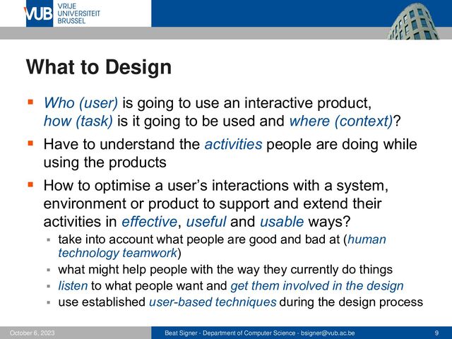 Beat Signer - Department of Computer Science - bsigner@vub.ac.be 9
October 6, 2023
What to Design
▪ Who (user) is going to use an interactive product,
how (task) is it going to be used and where (context)?
▪ Have to understand the activities people are doing while
using the products
▪ How to optimise a user’s interactions with a system,
environment or product to support and extend their
activities in effective, useful and usable ways?
▪ take into account what people are good and bad at (human
technology teamwork)
▪ what might help people with the way they currently do things
▪ listen to what people want and get them involved in the design
▪ use established user-based techniques during the design process
