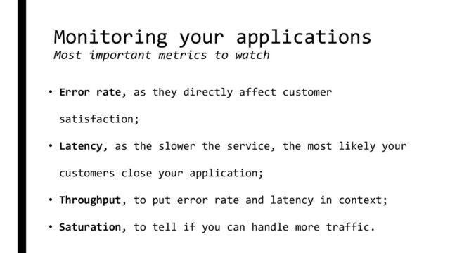 Monitoring your applications
Most important metrics to watch
• Error rate, as they directly affect customer
satisfaction;
• Latency, as the slower the service, the most likely your
customers close your application;
• Throughput, to put error rate and latency in context;
• Saturation, to tell if you can handle more traffic.
